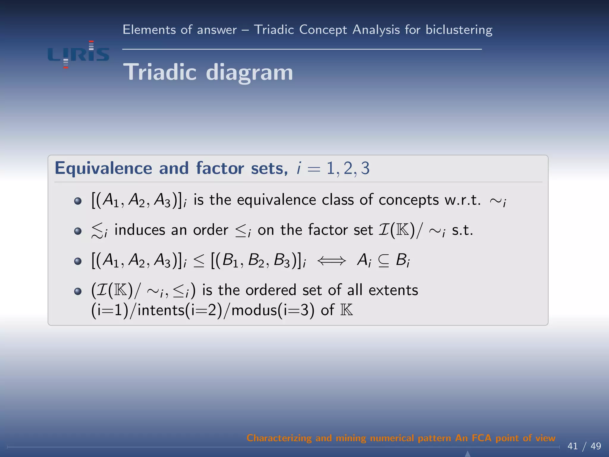 Elements of answer – Triadic Concept Analysis for biclustering
Triadic diagram
Equivalence and factor sets, i = 1, 2, 3
[(A1, A2, A3)]i is the equivalence class of concepts w.r.t. ∼i
i induces an order ≤i on the factor set I(K)/ ∼i s.t.
[(A1, A2, A3)]i ≤ [(B1, B2, B3)]i ⇐⇒ Ai ⊆ Bi
(I(K)/ ∼i , ≤i ) is the ordered set of all extents
(i=1)/intents(i=2)/modus(i=3) of K
41 / 49
Characterizing and mining numerical pattern An FCA point of view
 