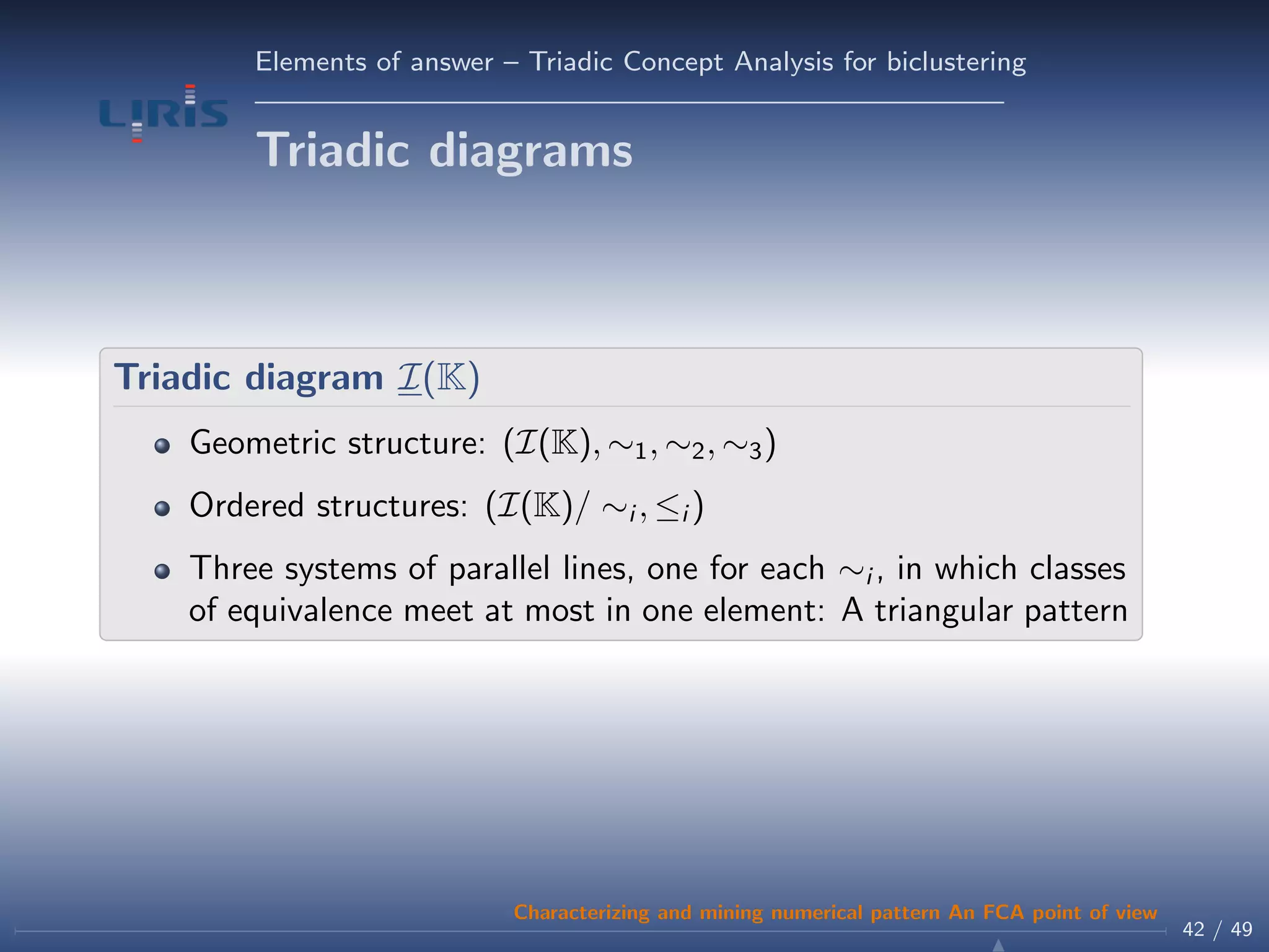 Elements of answer – Triadic Concept Analysis for biclustering
Triadic diagrams
Triadic diagram I(K)
Geometric structure: (I(K), ∼1, ∼2, ∼3)
Ordered structures: (I(K)/ ∼i , ≤i )
Three systems of parallel lines, one for each ∼i , in which classes
of equivalence meet at most in one element: A triangular pattern
42 / 49
Characterizing and mining numerical pattern An FCA point of view
 