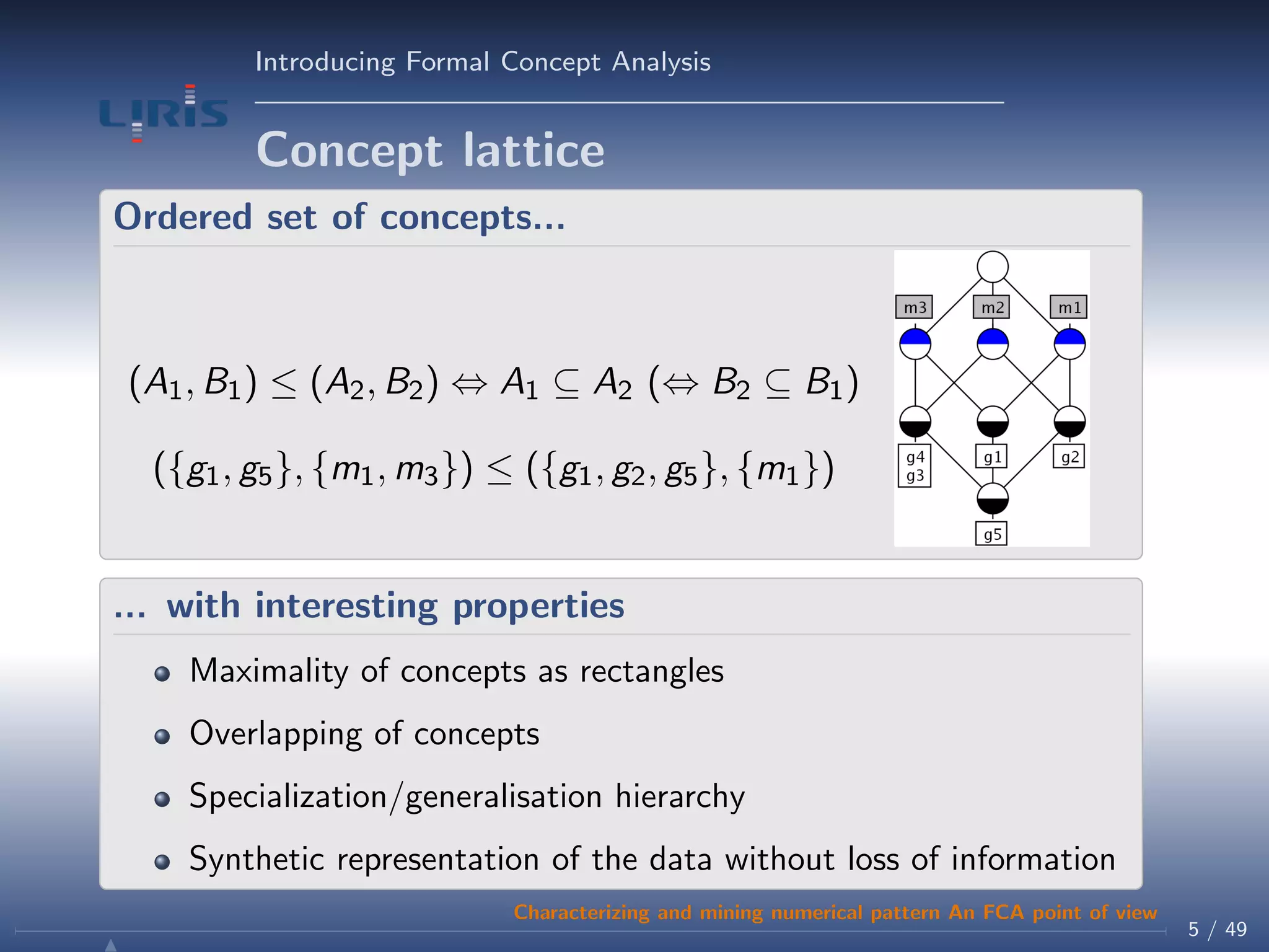 Introducing Formal Concept Analysis
Concept lattice
Ordered set of concepts...
(A1, B1) ≤ (A2, B2) ⇔ A1 ⊆ A2 (⇔ B2 ⊆ B1)
({g1, g5}, {m1, m3}) ≤ ({g1, g2, g5}, {m1})
... with interesting properties
Maximality of concepts as rectangles
Overlapping of concepts
Specialization/generalisation hierarchy
Synthetic representation of the data without loss of information
5 / 49
Characterizing and mining numerical pattern An FCA point of view
 