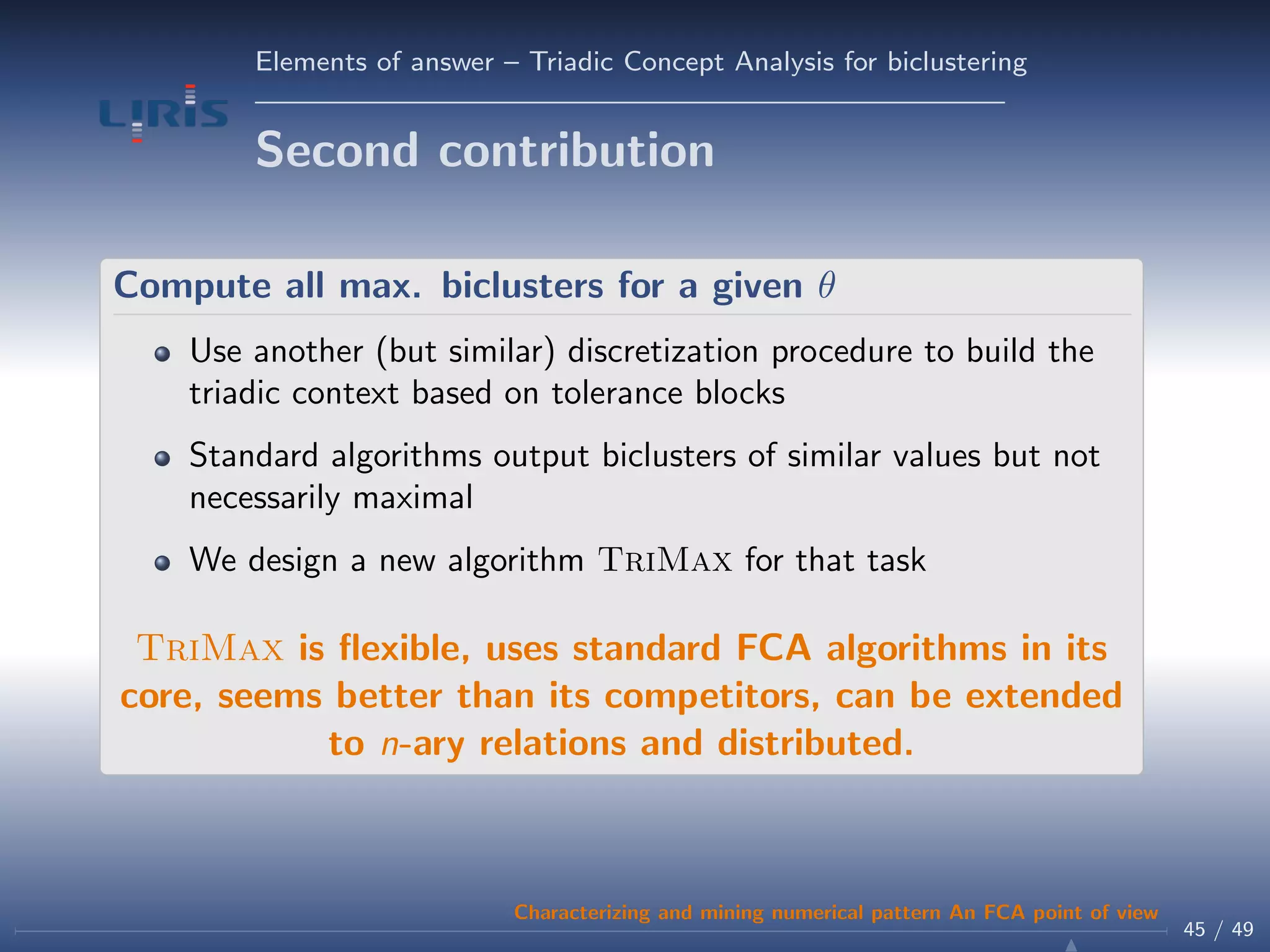 Elements of answer – Triadic Concept Analysis for biclustering
Second contribution
Compute all max. biclusters for a given θ
Use another (but similar) discretization procedure to build the
triadic context based on tolerance blocks
Standard algorithms output biclusters of similar values but not
necessarily maximal
We design a new algorithm TriMax for that task
TriMax is ﬂexible, uses standard FCA algorithms in its
core, seems better than its competitors, can be extended
to n-ary relations and distributed.
45 / 49
Characterizing and mining numerical pattern An FCA point of view
 