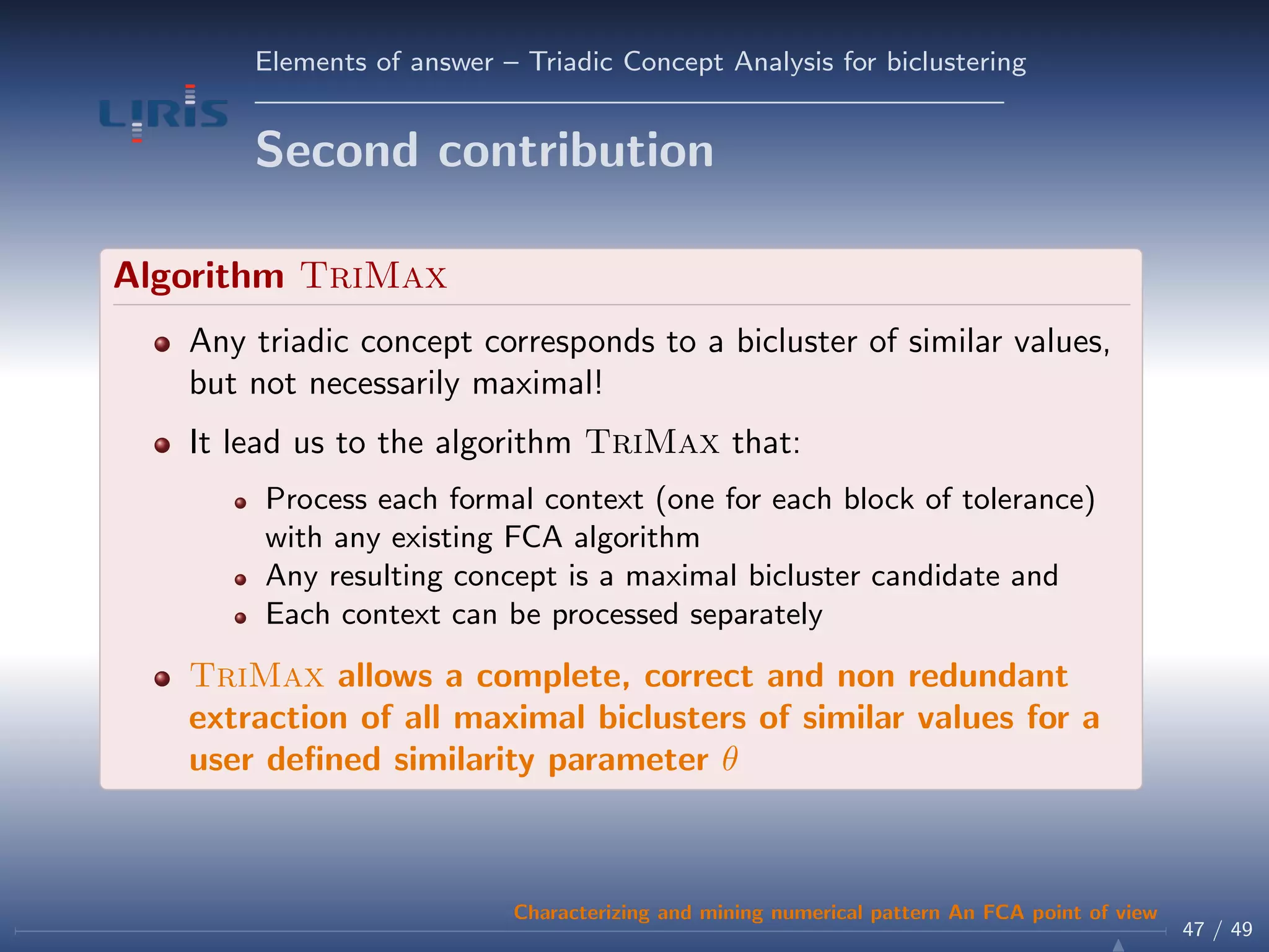 Elements of answer – Triadic Concept Analysis for biclustering
Second contribution
Algorithm TriMax
Any triadic concept corresponds to a bicluster of similar values,
but not necessarily maximal!
It lead us to the algorithm TriMax that:
Process each formal context (one for each block of tolerance)
with any existing FCA algorithm
Any resulting concept is a maximal bicluster candidate and
Each context can be processed separately
TriMax allows a complete, correct and non redundant
extraction of all maximal biclusters of similar values for a
user deﬁned similarity parameter θ
47 / 49
Characterizing and mining numerical pattern An FCA point of view
 