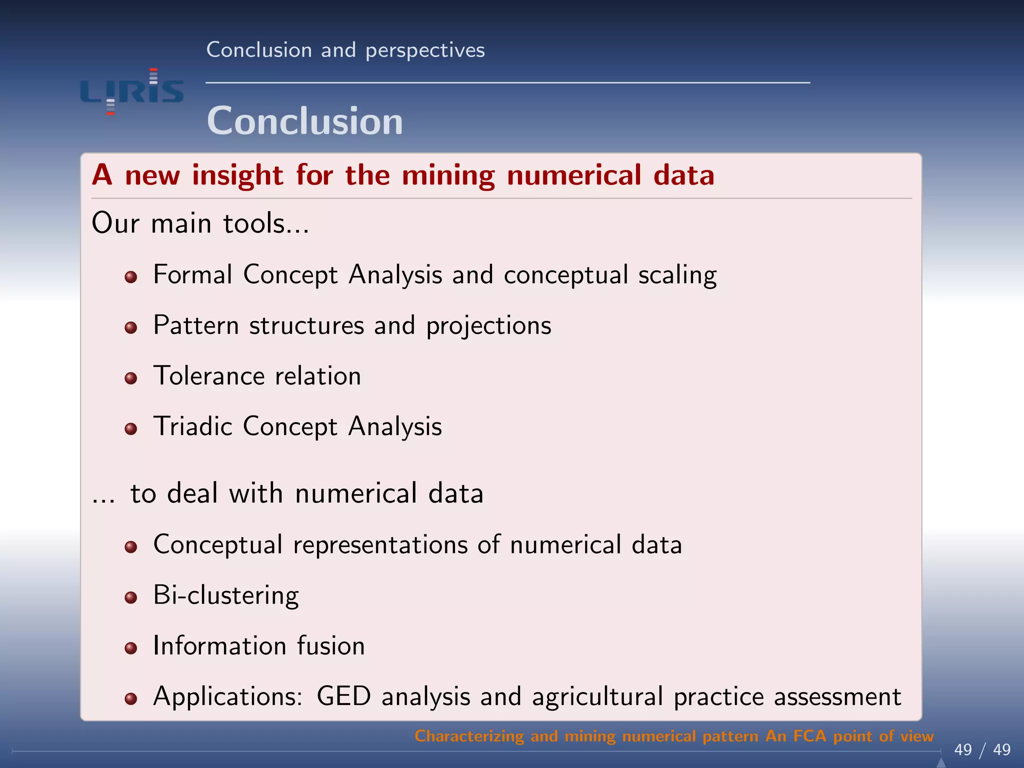 Conclusion and perspectives
Conclusion
A new insight for the mining numerical data
Our main tools...
Formal Concept Analysis and conceptual scaling
Pattern structures and projections
Tolerance relation
Triadic Concept Analysis
... to deal with numerical data
Conceptual representations of numerical data
Bi-clustering
Information fusion
Applications: GED analysis and agricultural practice assessment
49 / 49
Characterizing and mining numerical pattern An FCA point of view
 