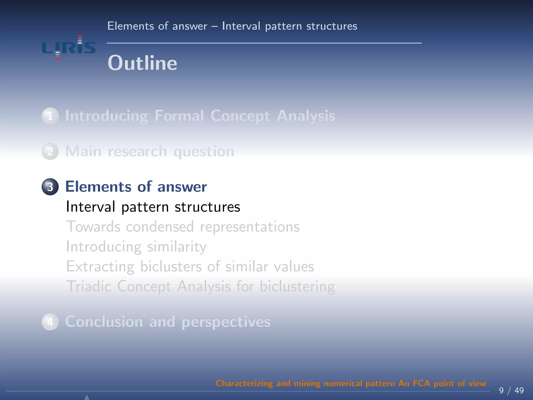 Elements of answer – Interval pattern structures
Outline
1 Introducing Formal Concept Analysis
2 Main research question
3 Elements of answer
Interval pattern structures
Towards condensed representations
Introducing similarity
Extracting biclusters of similar values
Triadic Concept Analysis for biclustering
4 Conclusion and perspectives
9 / 49
Characterizing and mining numerical pattern An FCA point of view
 