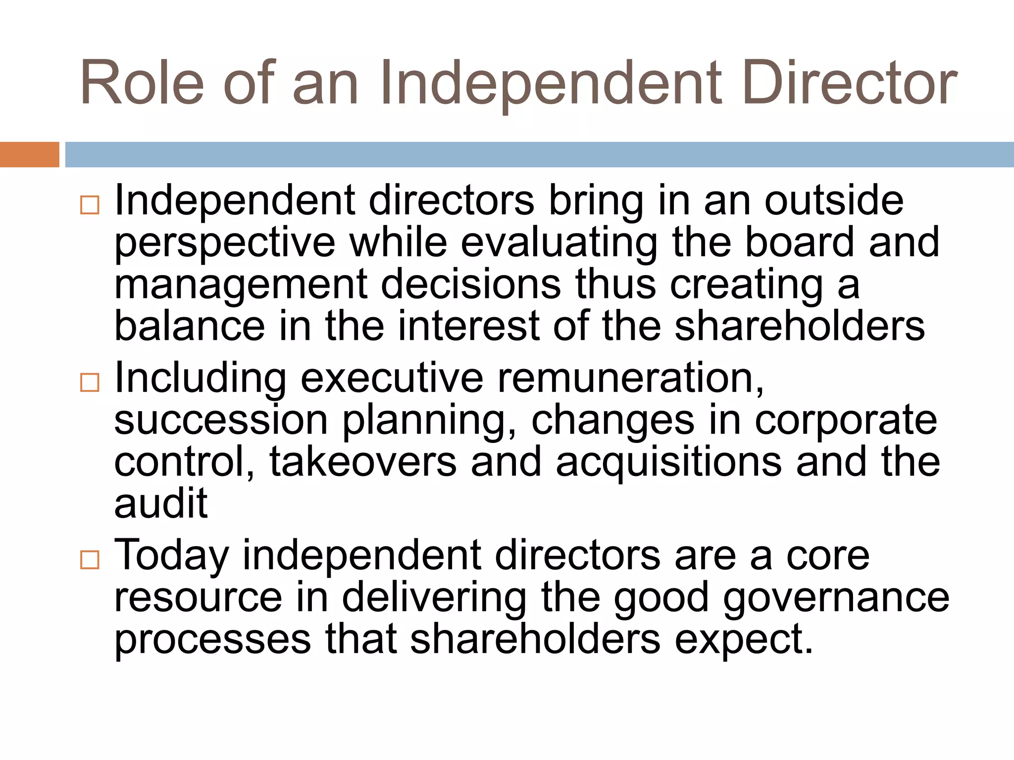 Role of an Independent Director
 Independent directors bring in an outside
perspective while evaluating the board and
management decisions thus creating a
balance in the interest of the shareholders
 Including executive remuneration,
succession planning, changes in corporate
control, takeovers and acquisitions and the
audit
 Today independent directors are a core
resource in delivering the good governance
processes that shareholders expect.
 