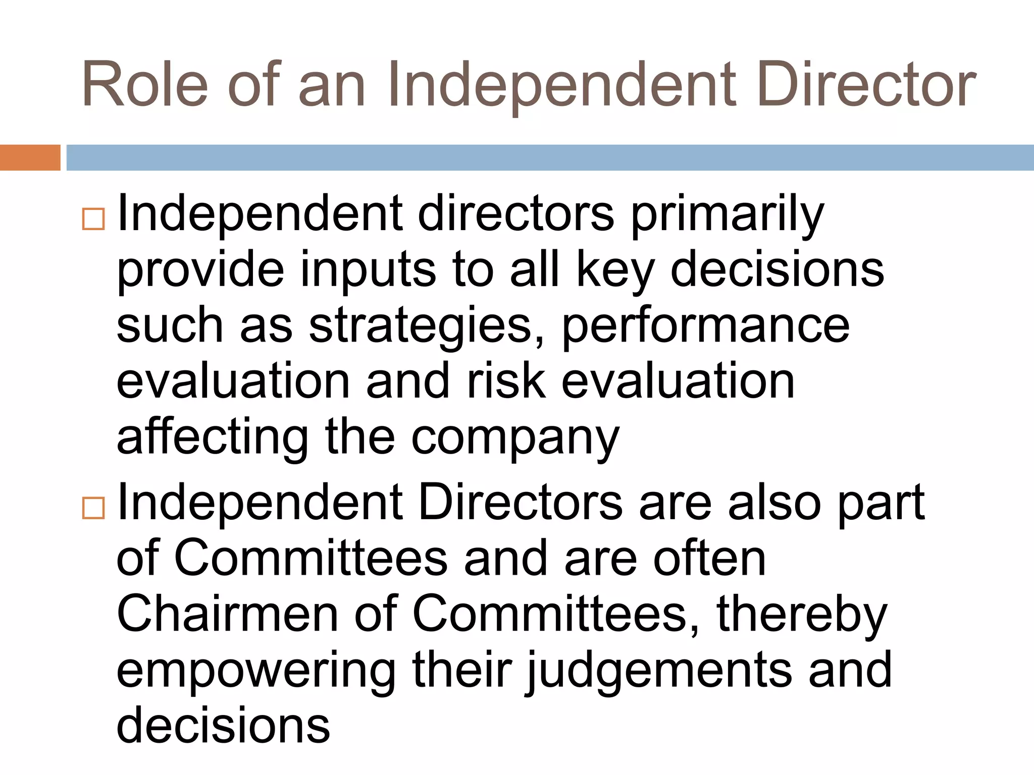 Role of an Independent Director
 Independent directors primarily
provide inputs to all key decisions
such as strategies, performance
evaluation and risk evaluation
affecting the company
 Independent Directors are also part
of Committees and are often
Chairmen of Committees, thereby
empowering their judgements and
decisions
 
