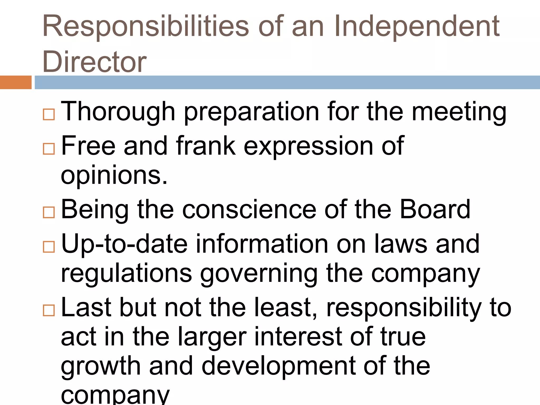 Responsibilities of an Independent
Director
 Thorough preparation for the meeting
 Free and frank expression of
opinions.
 Being the conscience of the Board
 Up-to-date information on laws and
regulations governing the company
 Last but not the least, responsibility to
act in the larger interest of true
growth and development of the
company
 