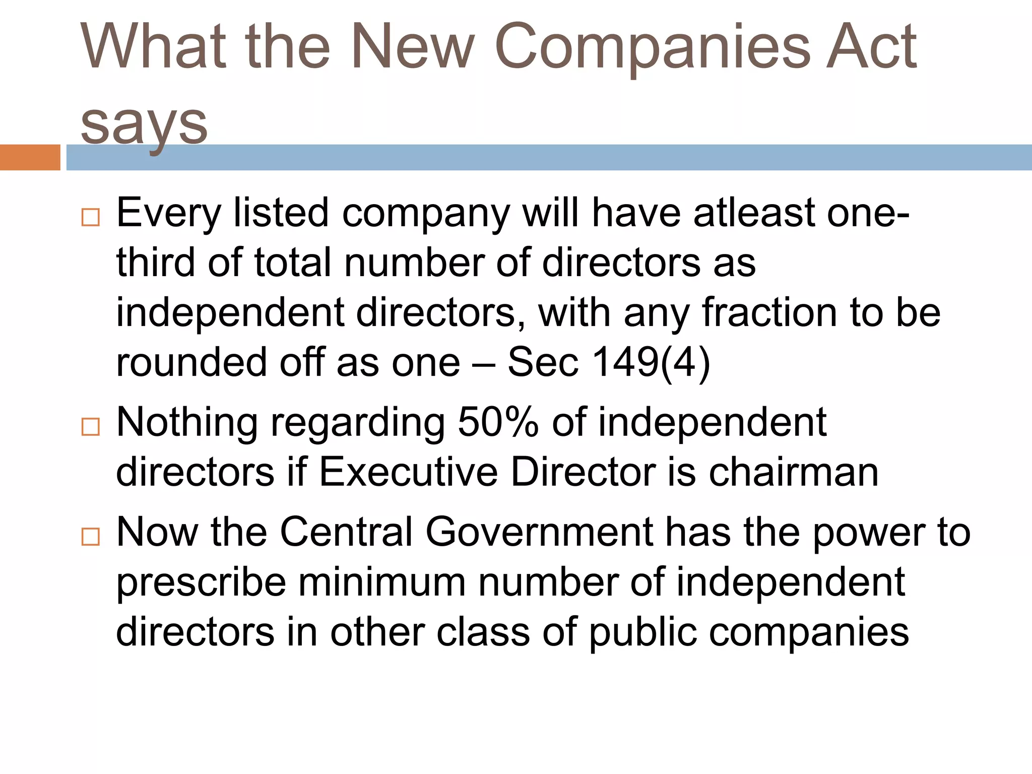 What the New Companies Act
says
 Every listed company will have atleast one-
third of total number of directors as
independent directors, with any fraction to be
rounded off as one – Sec 149(4)
 Nothing regarding 50% of independent
directors if Executive Director is chairman
 Now the Central Government has the power to
prescribe minimum number of independent
directors in other class of public companies
 
