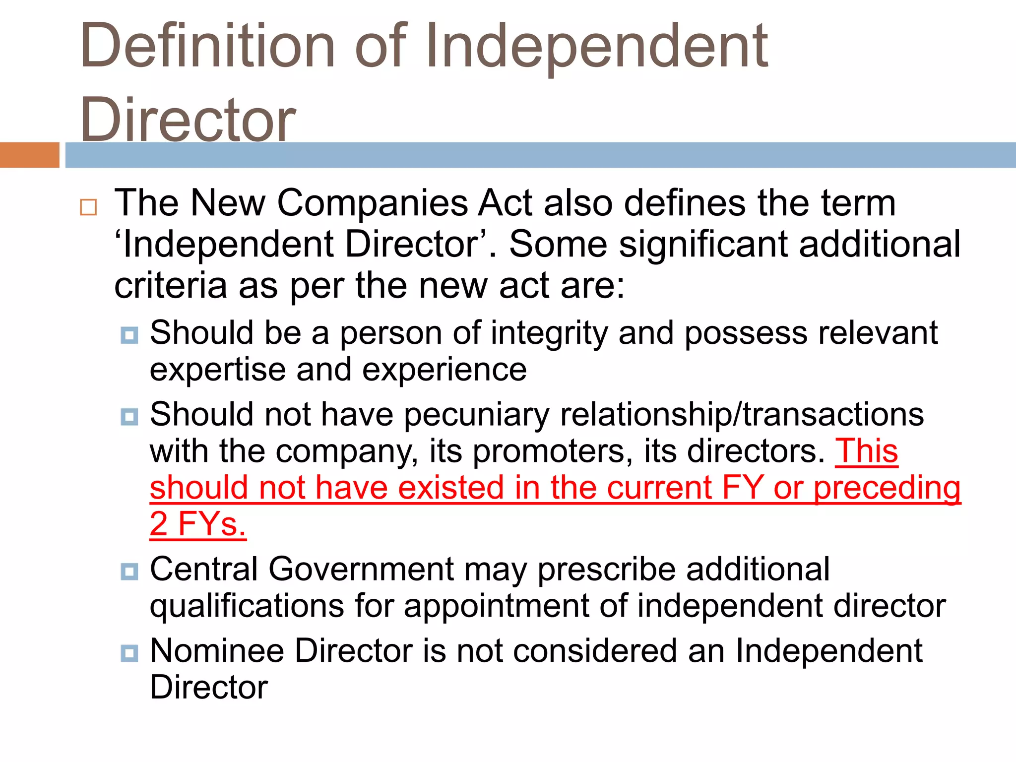 Definition of Independent
Director
 The New Companies Act also defines the term
„Independent Director‟. Some significant additional
criteria as per the new act are:
 Should be a person of integrity and possess relevant
expertise and experience
 Should not have pecuniary relationship/transactions
with the company, its promoters, its directors. This
should not have existed in the current FY or preceding
2 FYs.
 Central Government may prescribe additional
qualifications for appointment of independent director
 Nominee Director is not considered an Independent
Director
 