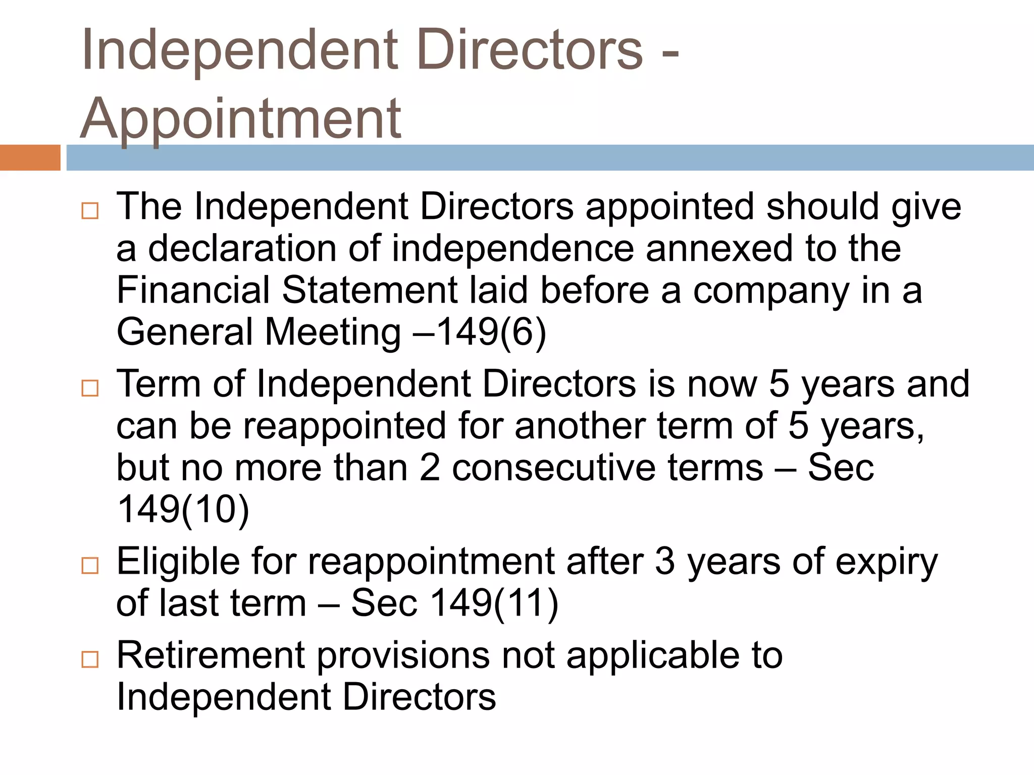 Independent Directors -
Appointment
 The Independent Directors appointed should give
a declaration of independence annexed to the
Financial Statement laid before a company in a
General Meeting –149(6)
 Term of Independent Directors is now 5 years and
can be reappointed for another term of 5 years,
but no more than 2 consecutive terms – Sec
149(10)
 Eligible for reappointment after 3 years of expiry
of last term – Sec 149(11)
 Retirement provisions not applicable to
Independent Directors
 
