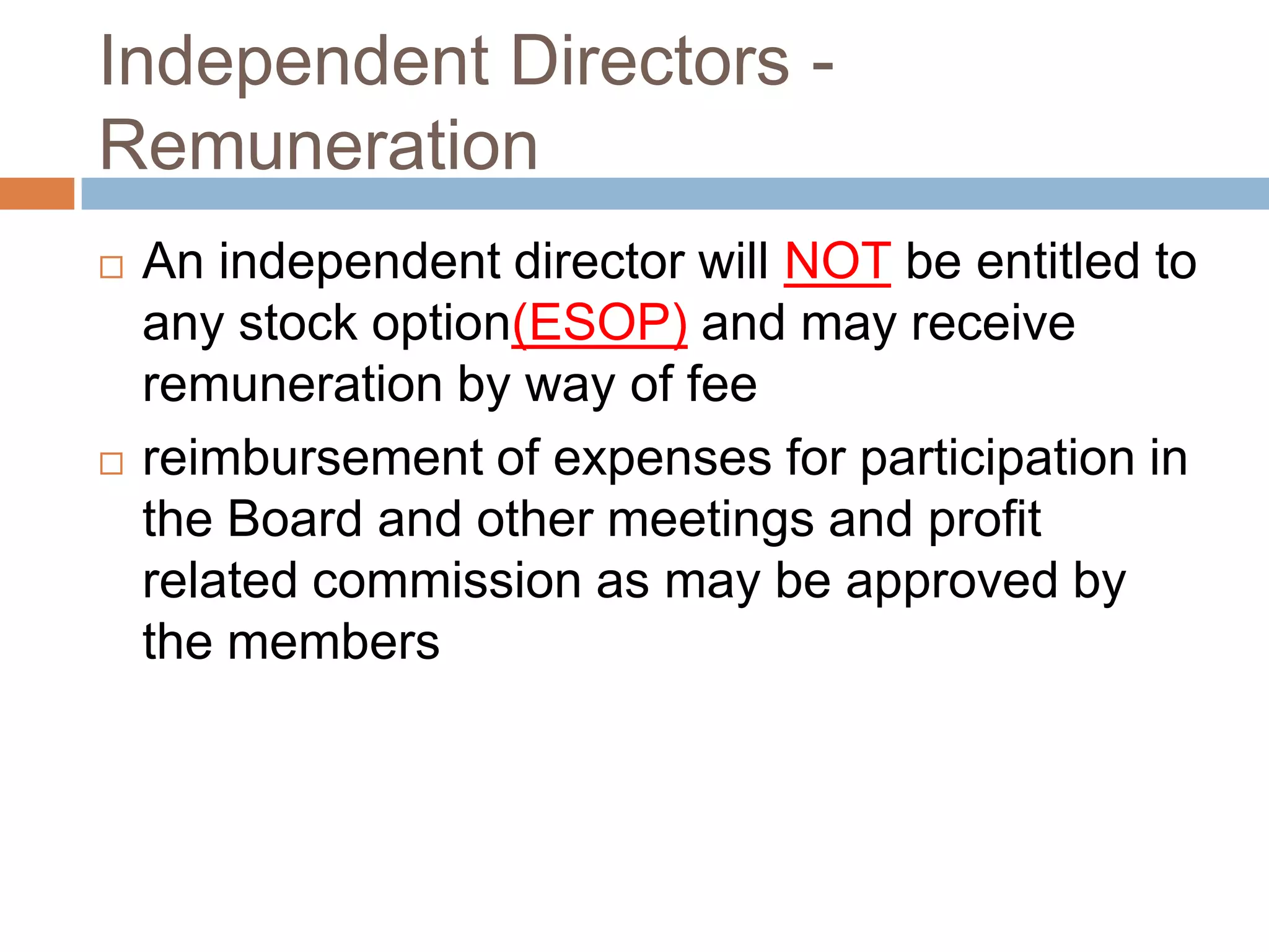 Independent Directors -
Remuneration
 An independent director will NOT be entitled to
any stock option(ESOP) and may receive
remuneration by way of fee
 reimbursement of expenses for participation in
the Board and other meetings and profit
related commission as may be approved by
the members
 