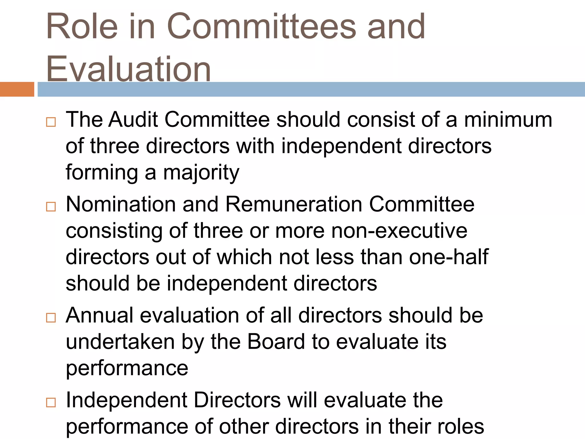 Role in Committees and
Evaluation
 The Audit Committee should consist of a minimum
of three directors with independent directors
forming a majority
 Nomination and Remuneration Committee
consisting of three or more non-executive
directors out of which not less than one-half
should be independent directors
 Annual evaluation of all directors should be
undertaken by the Board to evaluate its
performance
 Independent Directors will evaluate the
performance of other directors in their roles
 