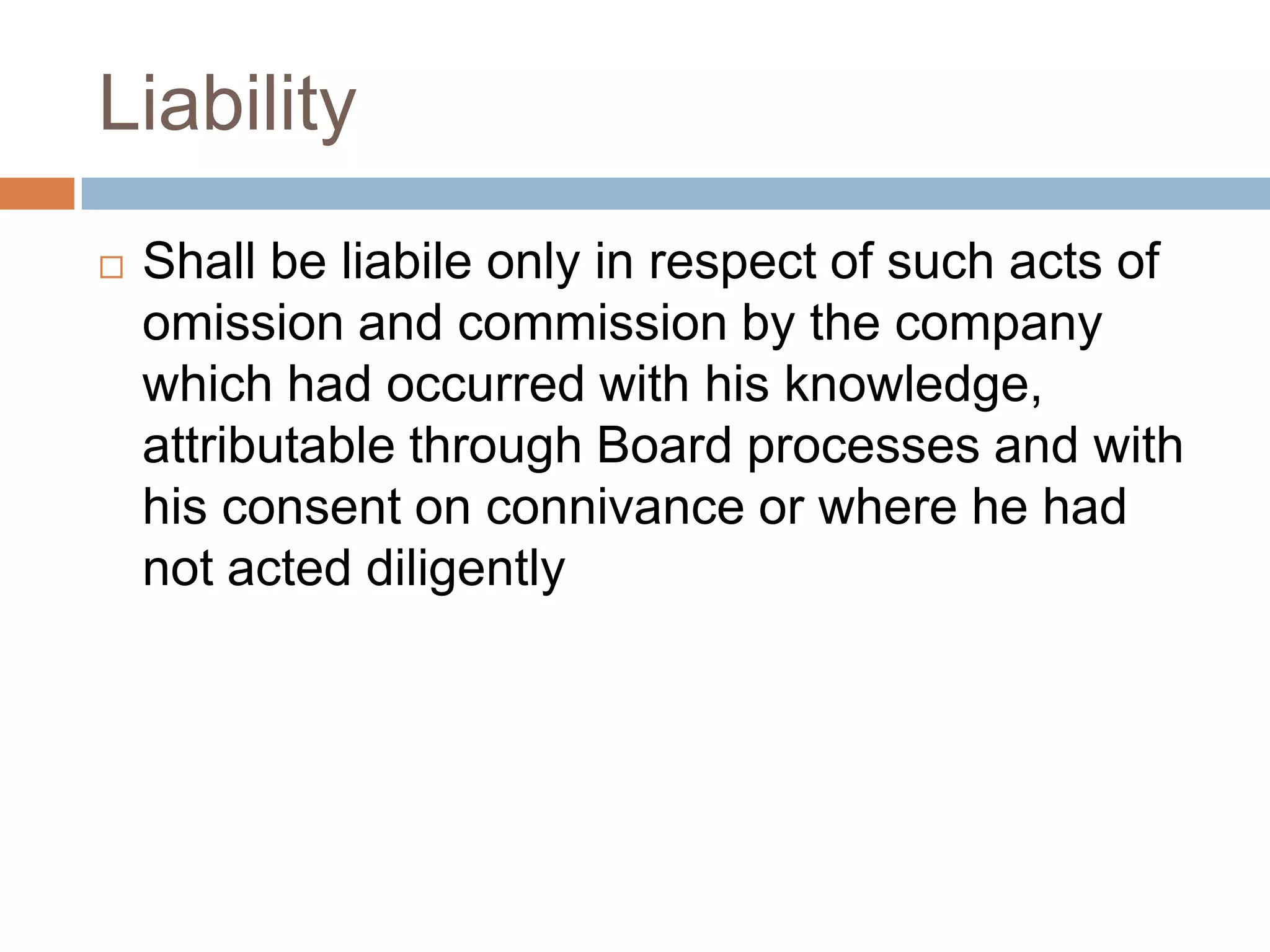 Liability
 Shall be liabile only in respect of such acts of
omission and commission by the company
which had occurred with his knowledge,
attributable through Board processes and with
his consent on connivance or where he had
not acted diligently
 