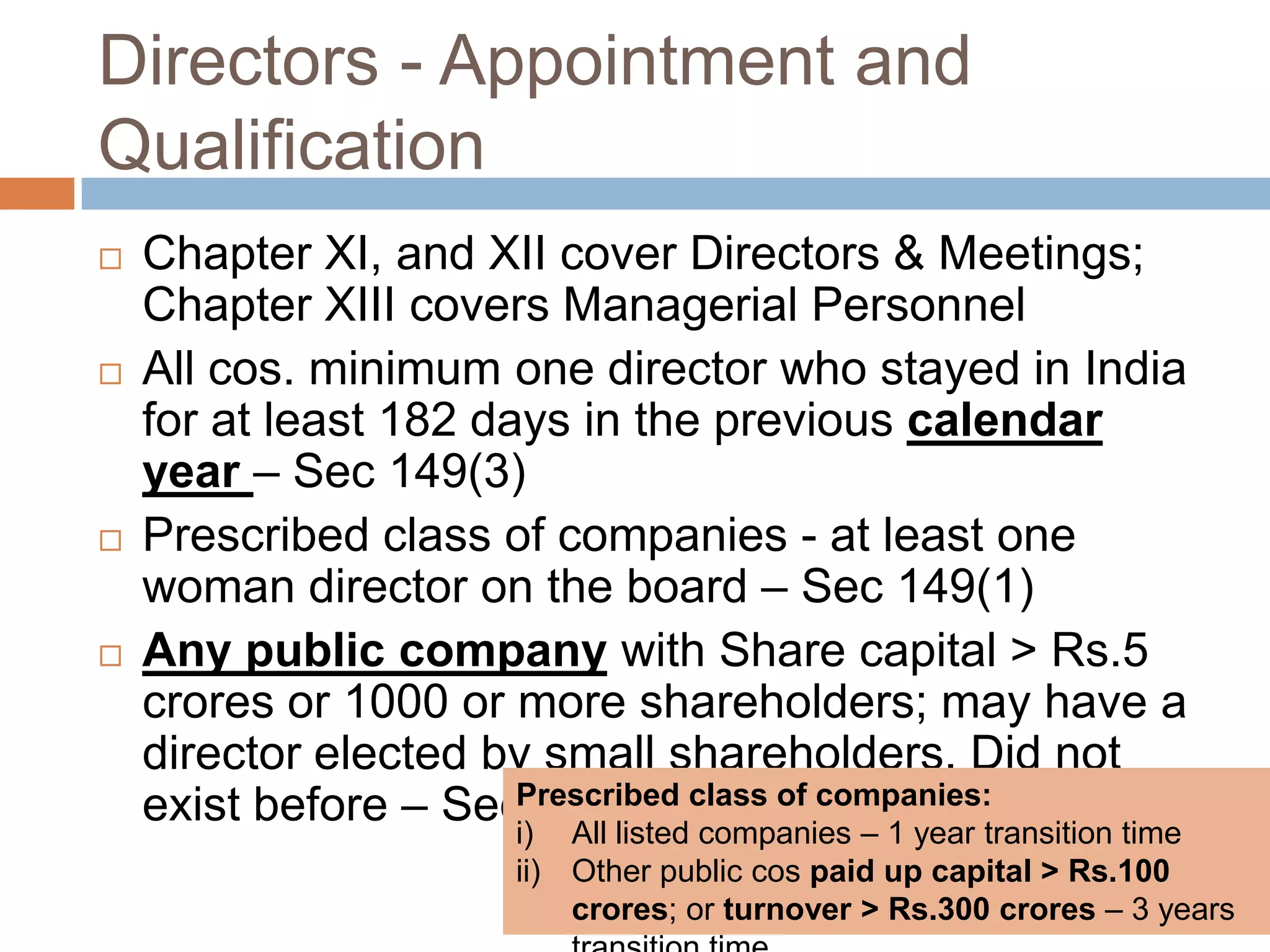 Directors - Appointment and
Qualification
 Chapter XI, and XII cover Directors & Meetings;
Chapter XIII covers Managerial Personnel
 All cos. minimum one director who stayed in India
for at least 182 days in the previous calendar
year – Sec 149(3)
 Prescribed class of companies - at least one
woman director on the board – Sec 149(1)
 Any public company with Share capital > Rs.5
crores or 1000 or more shareholders; may have a
director elected by small shareholders. Did not
exist before – Sec 151Prescribed class of companies:
i) All listed companies – 1 year transition time
ii) Other public cos paid up capital > Rs.100
crores; or turnover > Rs.300 crores – 3 years
 
