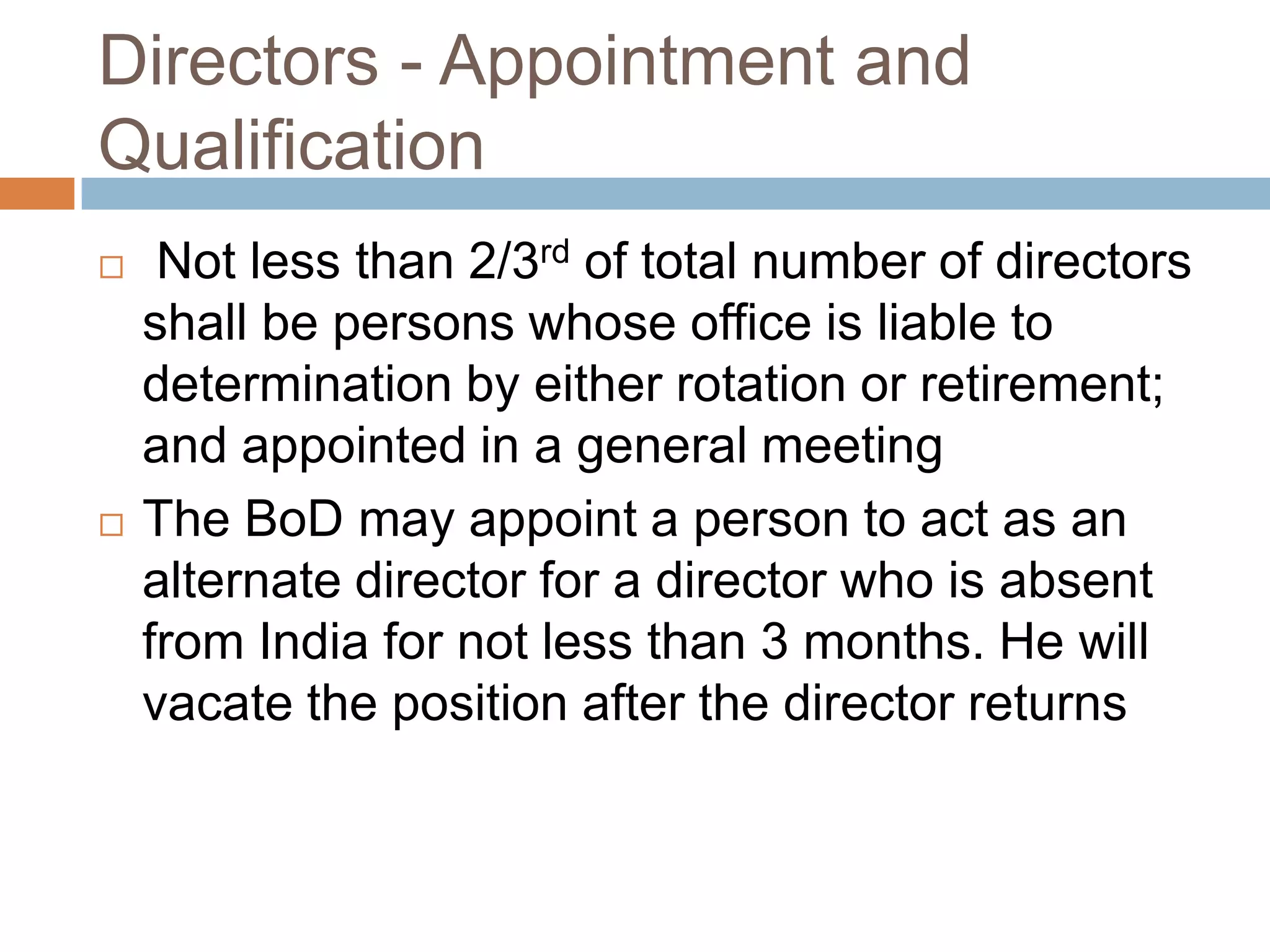 Directors - Appointment and
Qualification
 Not less than 2/3rd of total number of directors
shall be persons whose office is liable to
determination by either rotation or retirement;
and appointed in a general meeting
 The BoD may appoint a person to act as an
alternate director for a director who is absent
from India for not less than 3 months. He will
vacate the position after the director returns
 