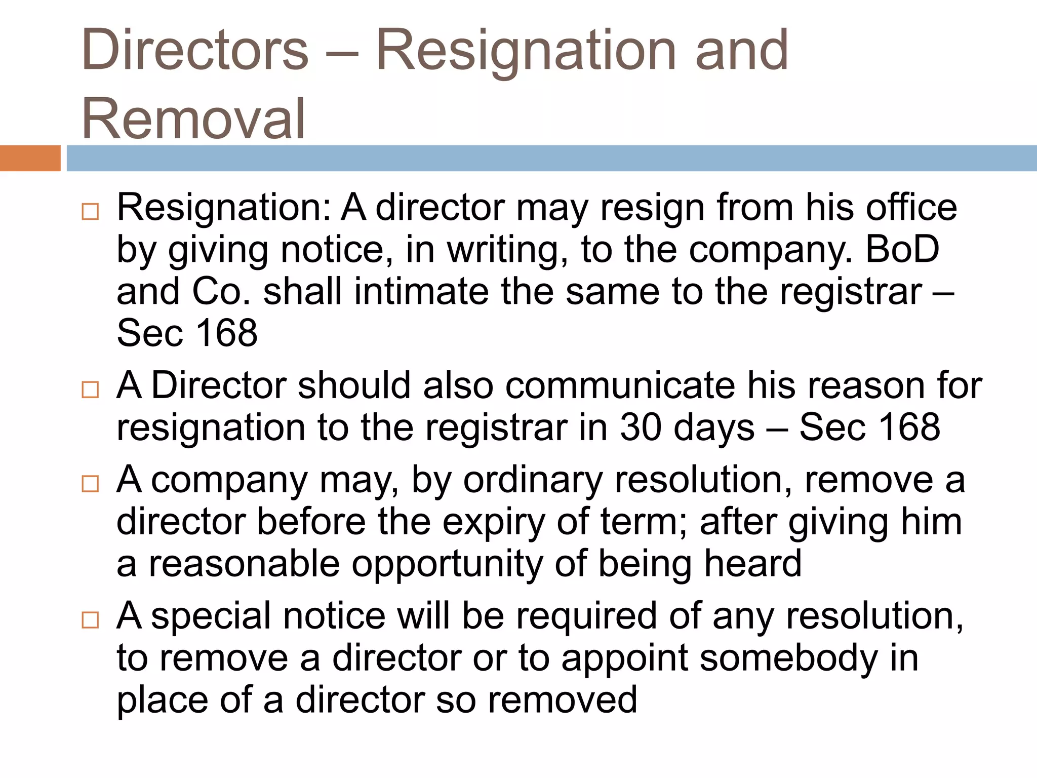Directors – Resignation and
Removal
 Resignation: A director may resign from his office
by giving notice, in writing, to the company. BoD
and Co. shall intimate the same to the registrar –
Sec 168
 A Director should also communicate his reason for
resignation to the registrar in 30 days – Sec 168
 A company may, by ordinary resolution, remove a
director before the expiry of term; after giving him
a reasonable opportunity of being heard
 A special notice will be required of any resolution,
to remove a director or to appoint somebody in
place of a director so removed
 