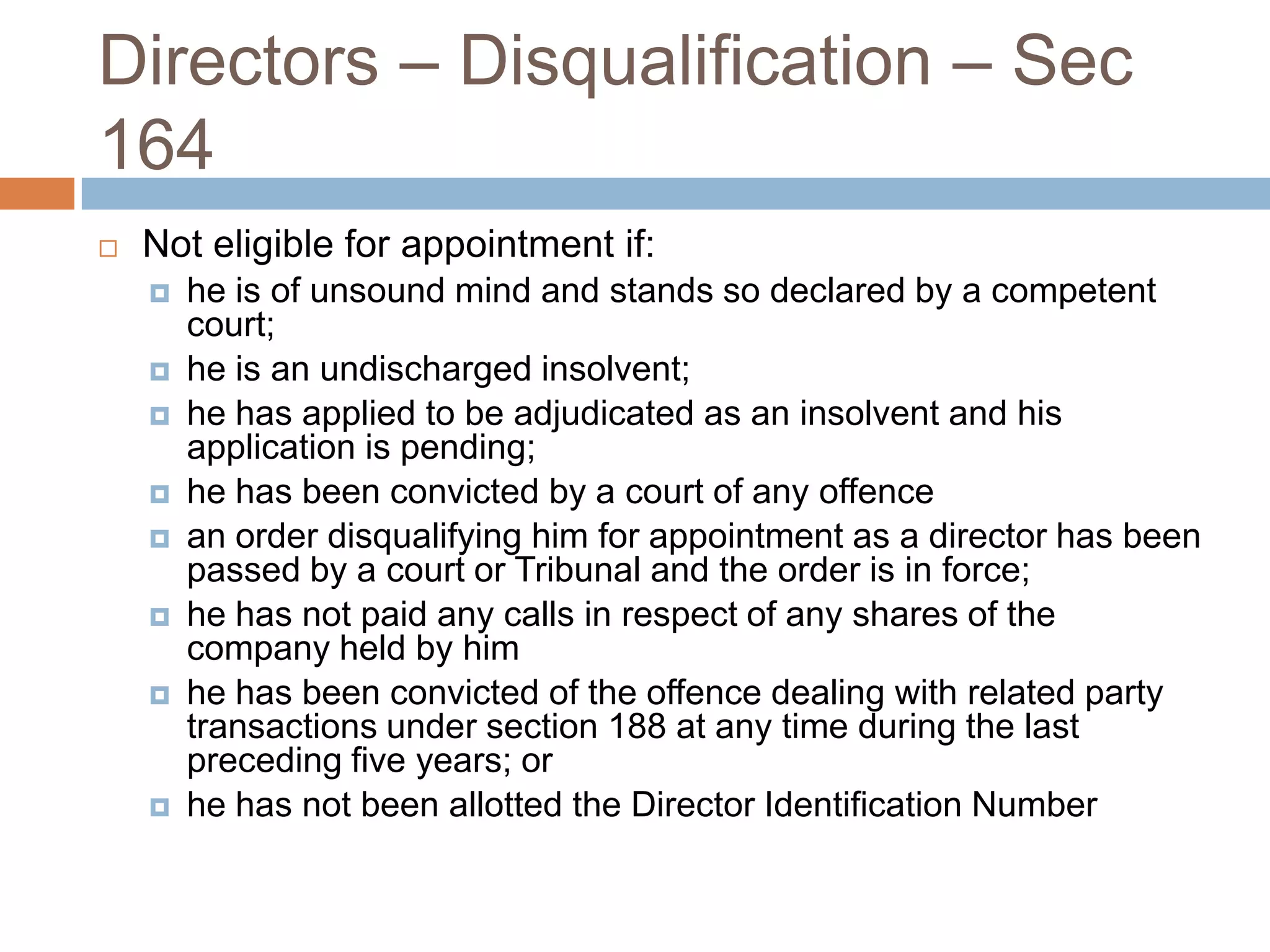 Directors – Disqualification – Sec
164
 Not eligible for appointment if:
 he is of unsound mind and stands so declared by a competent
court;
 he is an undischarged insolvent;
 he has applied to be adjudicated as an insolvent and his
application is pending;
 he has been convicted by a court of any offence
 an order disqualifying him for appointment as a director has been
passed by a court or Tribunal and the order is in force;
 he has not paid any calls in respect of any shares of the
company held by him
 he has been convicted of the offence dealing with related party
transactions under section 188 at any time during the last
preceding five years; or
 he has not been allotted the Director Identification Number
 