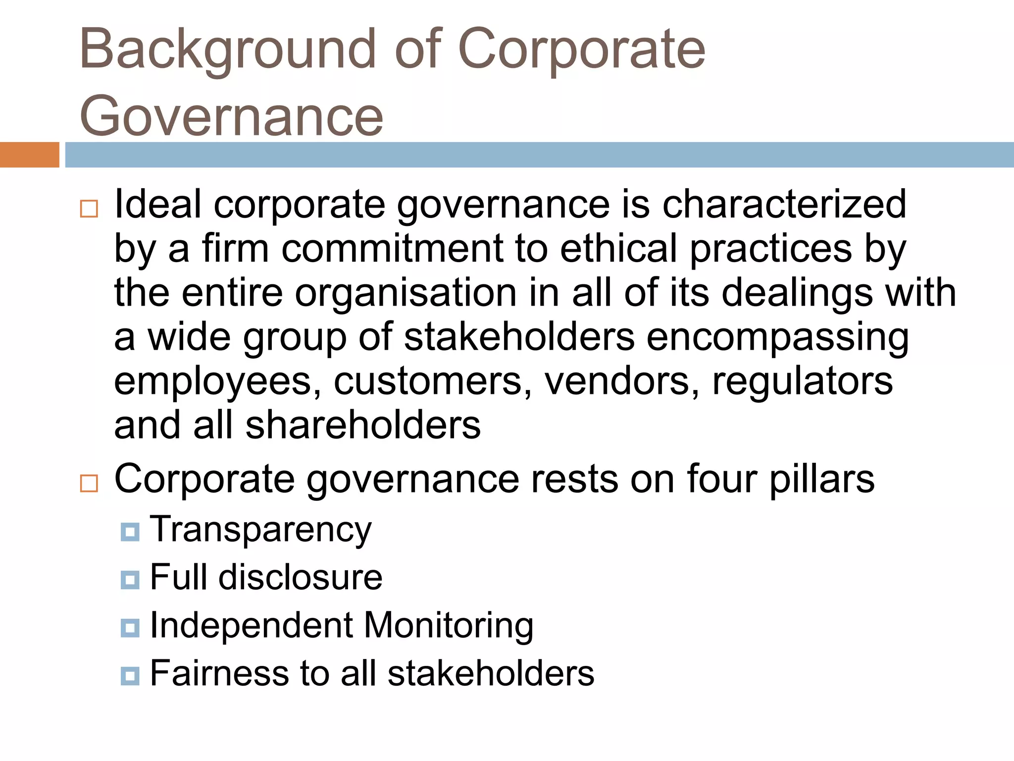 Background of Corporate
Governance
 Ideal corporate governance is characterized
by a firm commitment to ethical practices by
the entire organisation in all of its dealings with
a wide group of stakeholders encompassing
employees, customers, vendors, regulators
and all shareholders
 Corporate governance rests on four pillars
 Transparency
 Full disclosure
 Independent Monitoring
 Fairness to all stakeholders
 