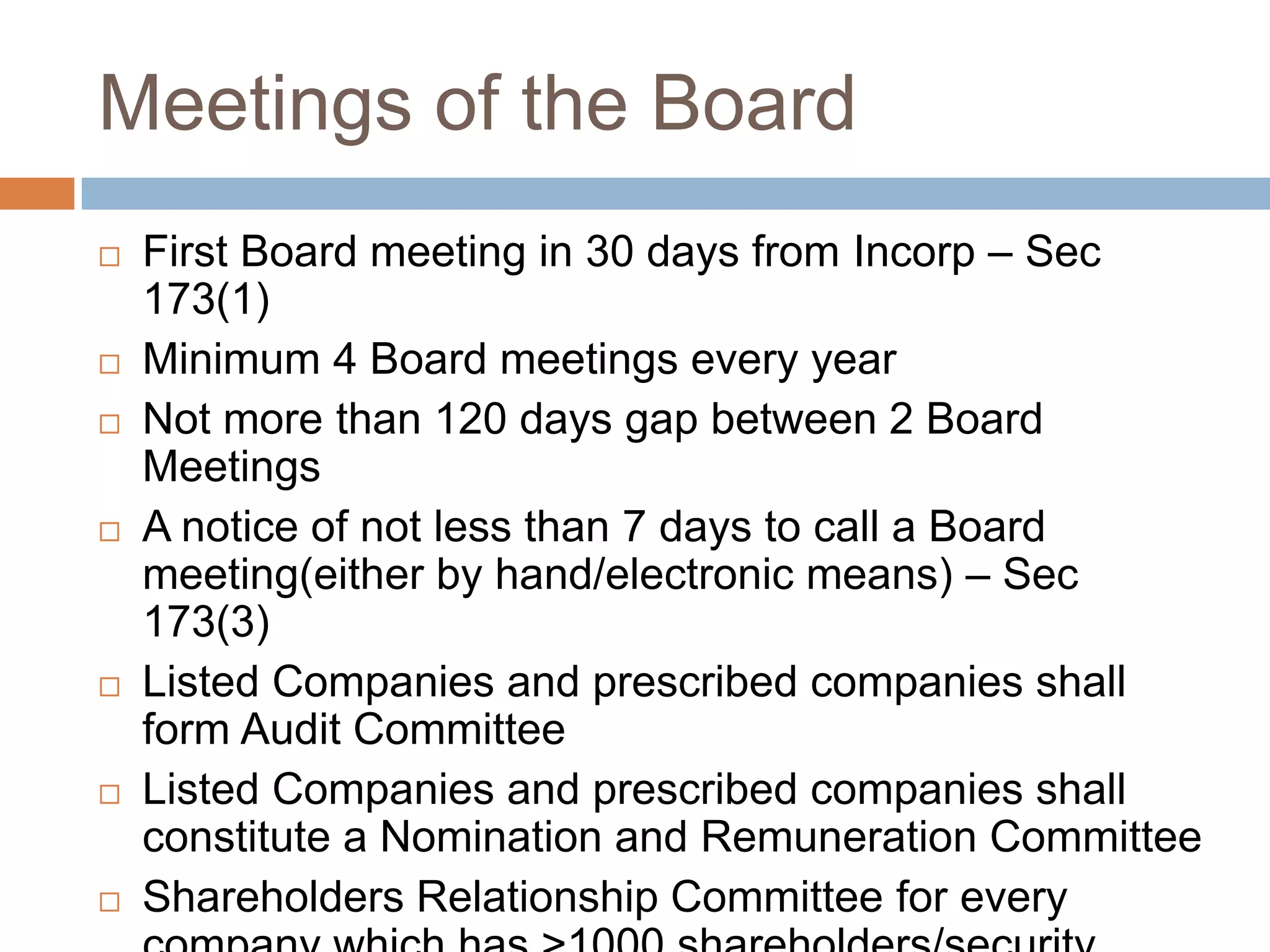 Meetings of the Board
 First Board meeting in 30 days from Incorp – Sec
173(1)
 Minimum 4 Board meetings every year
 Not more than 120 days gap between 2 Board
Meetings
 A notice of not less than 7 days to call a Board
meeting(either by hand/electronic means) – Sec
173(3)
 Listed Companies and prescribed companies shall
form Audit Committee
 Listed Companies and prescribed companies shall
constitute a Nomination and Remuneration Committee
 Shareholders Relationship Committee for every
 