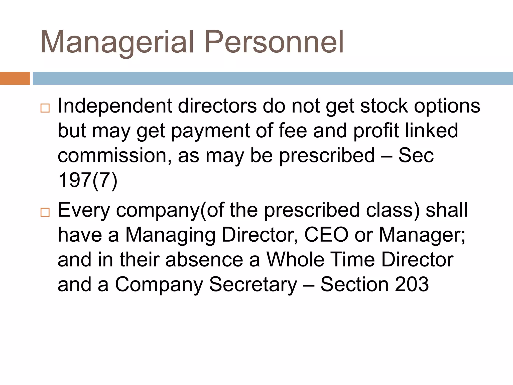 Managerial Personnel
 Independent directors do not get stock options
but may get payment of fee and profit linked
commission, as may be prescribed – Sec
197(7)
 Every company(of the prescribed class) shall
have a Managing Director, CEO or Manager;
and in their absence a Whole Time Director
and a Company Secretary – Section 203
 