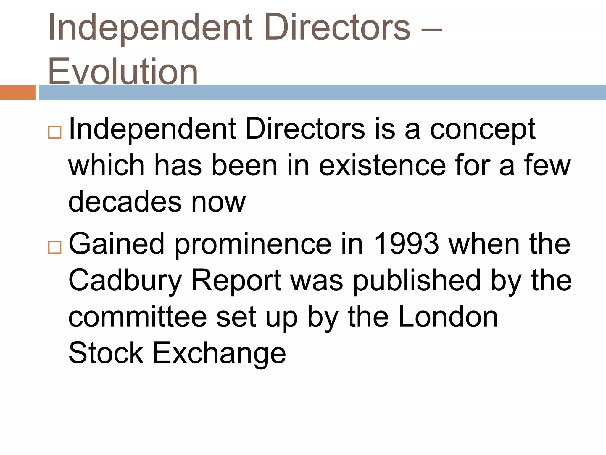 Independent Directors –
Evolution
 Independent Directors is a concept
which has been in existence for a few
decades now
 Gained prominence in 1993 when the
Cadbury Report was published by the
committee set up by the London
Stock Exchange
 