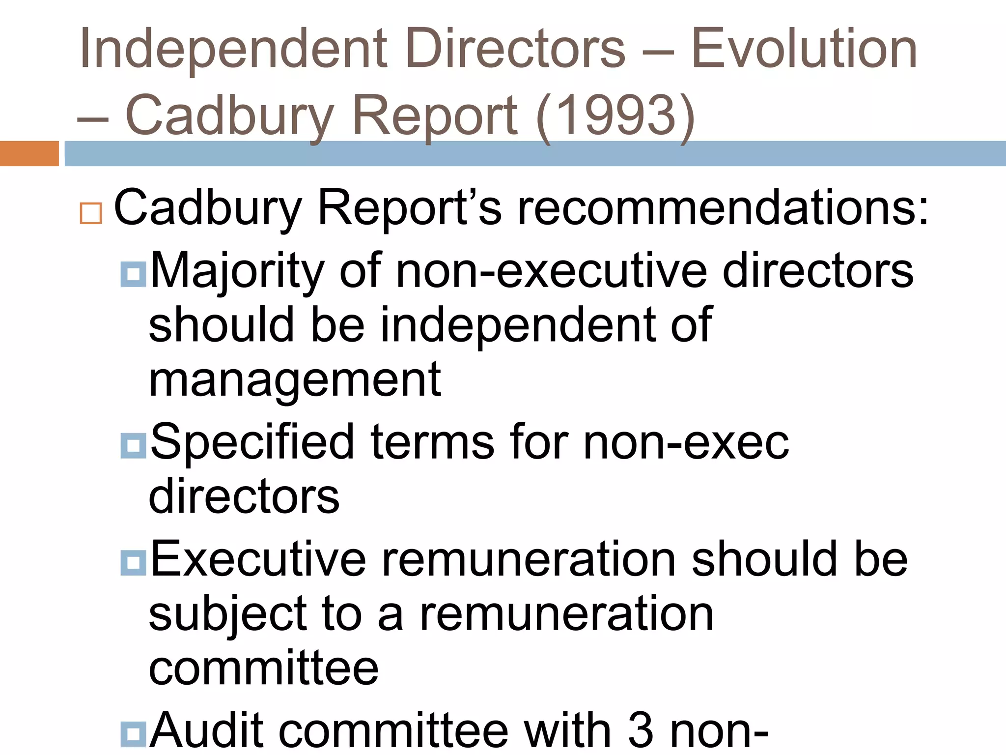 Independent Directors – Evolution
– Cadbury Report (1993)
 Cadbury Report‟s recommendations:
Majority of non-executive directors
should be independent of
management
Specified terms for non-exec
directors
Executive remuneration should be
subject to a remuneration
committee
Audit committee with 3 non-
 
