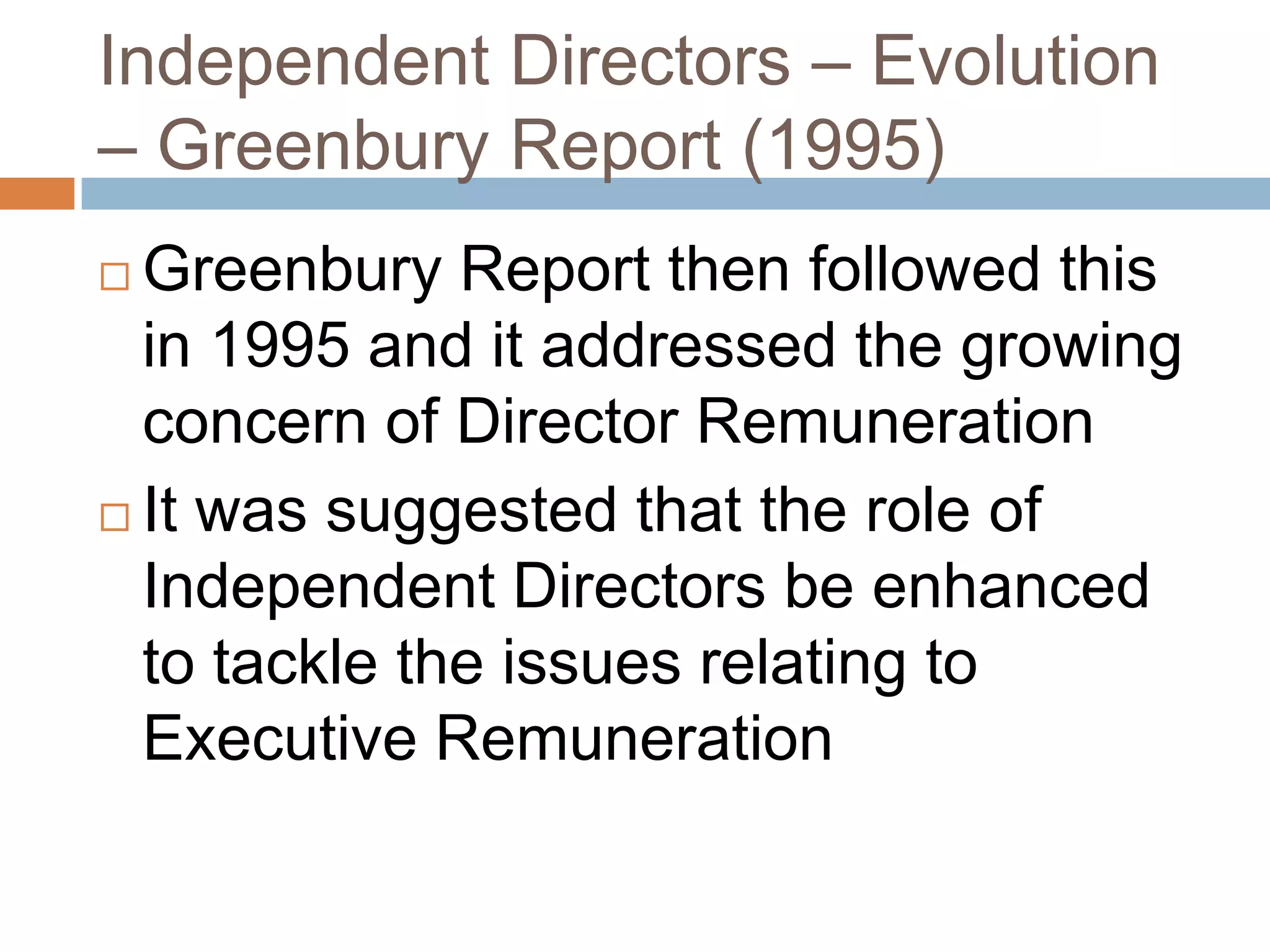 Independent Directors – Evolution
– Greenbury Report (1995)
 Greenbury Report then followed this
in 1995 and it addressed the growing
concern of Director Remuneration
 It was suggested that the role of
Independent Directors be enhanced
to tackle the issues relating to
Executive Remuneration
 