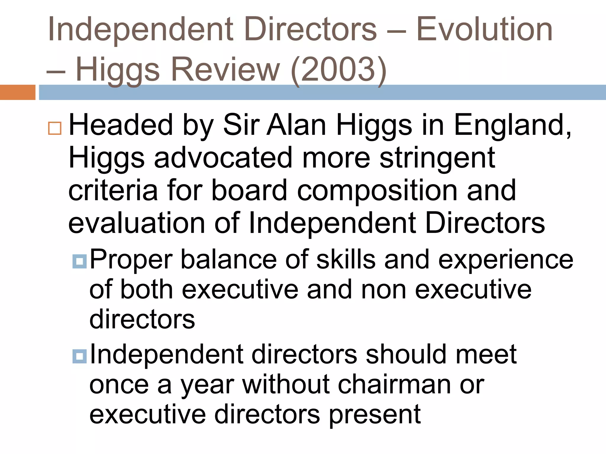 Independent Directors – Evolution
– Higgs Review (2003)
 Headed by Sir Alan Higgs in England,
Higgs advocated more stringent
criteria for board composition and
evaluation of Independent Directors
Proper balance of skills and experience
of both executive and non executive
directors
Independent directors should meet
once a year without chairman or
executive directors present
 