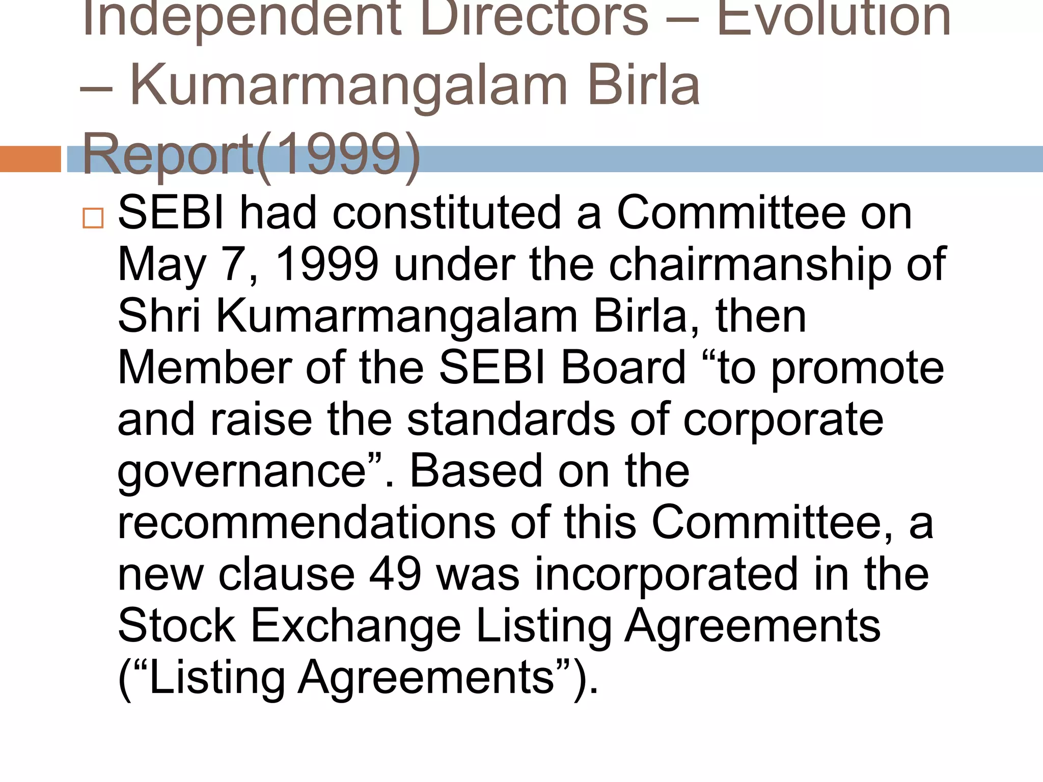 Independent Directors – Evolution
– Kumarmangalam Birla
Report(1999)
 SEBI had constituted a Committee on
May 7, 1999 under the chairmanship of
Shri Kumarmangalam Birla, then
Member of the SEBI Board “to promote
and raise the standards of corporate
governance”. Based on the
recommendations of this Committee, a
new clause 49 was incorporated in the
Stock Exchange Listing Agreements
(“Listing Agreements”).
 