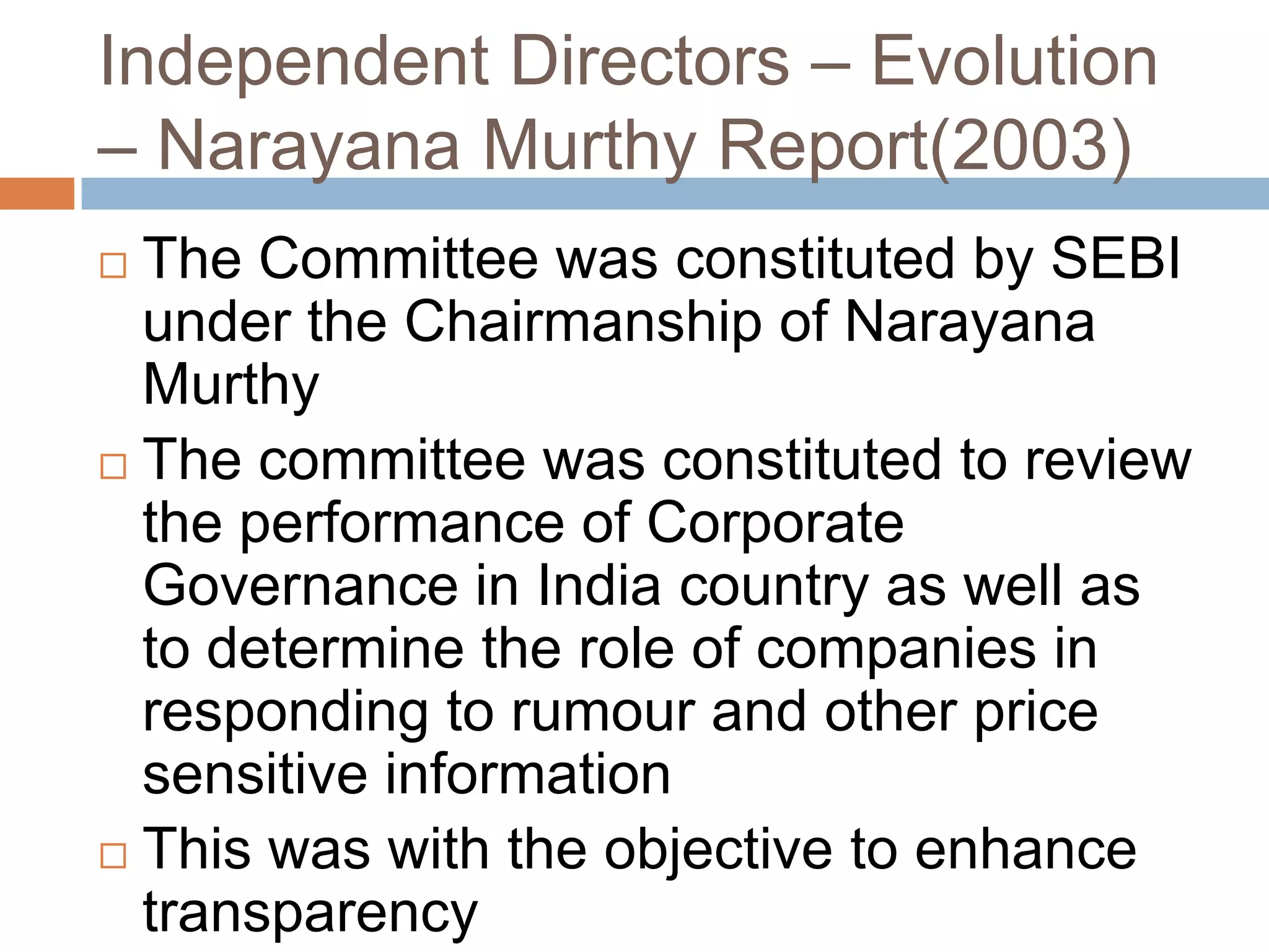 Independent Directors – Evolution
– Narayana Murthy Report(2003)
 The Committee was constituted by SEBI
under the Chairmanship of Narayana
Murthy
 The committee was constituted to review
the performance of Corporate
Governance in India country as well as
to determine the role of companies in
responding to rumour and other price
sensitive information
 This was with the objective to enhance
transparency
 