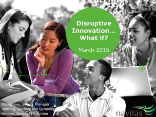 Disruptive
Innovation…
What if?
March 2015
Maria Spies, General Manager
Learning, Teaching and Technology
Services, Navitas PEP Division
 