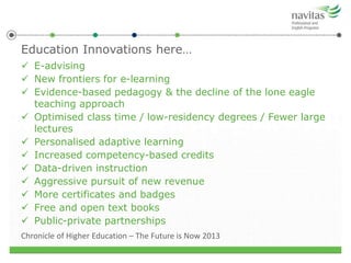 Education Innovations here…
 E-advising
 New frontiers for e-learning
 Evidence-based pedagogy & the decline of the lone eagle
teaching approach
 Optimised class time / low-residency degrees / Fewer large
lectures
 Personalised adaptive learning
 Increased competency-based credits
 Data-driven instruction
 Aggressive pursuit of new revenue
 More certificates and badges
 Free and open text books
 Public-private partnerships
Chronicle of Higher Education – The Future is Now 2013
 