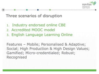 1. Industry endorsed online CBE
2. Accredited MOOC model
3. English Language Learning Online
Features – Mobile; Personalised & Adaptive;
Social; High Production & High Design Values;
Gamified; Micro-credentialed; Robust;
Recognised
Three scenarios of disruption
 