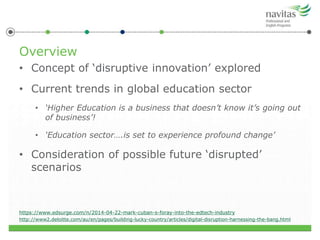 Overview
• Concept of ‘disruptive innovation’ explored
• Current trends in global education sector
• ‘Higher Education is a business that doesn’t know it’s going out
of business’!
• ‘Education sector….is set to experience profound change’
• Consideration of possible future ‘disrupted’
scenarios
https://www.edsurge.com/n/2014-04-22-mark-cuban-s-foray-into-the-edtech-industry
http://www2.deloitte.com/au/en/pages/building-lucky-country/articles/digital-disruption-harnessing-the-bang.html
 