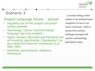 Scenario 3
English Language Online – sorted!
• Arguably one of the largest education
sectors globally
• Technology ‘cracks’ machine-based
language learning problem
• Apple, Google, Microsoft and Facebook are
all investing significantly (‘Speakeasy’) as
are media and telecom companies (e.g.
SBS, ABC)
• Gamified, personalised, adaptive,
immersive
‘…currently seeking a better
solution to the statistical-based
recognition of voice to text
and/or commands - which at
present faces immense
challenges associated with
machine understanding,
particularly context.
 