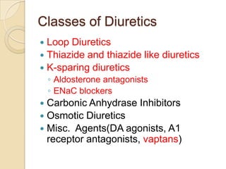 Classes of Diuretics
 Loop Diuretics
 Thiazide and thiazide like diuretics
 K-sparing diuretics
    ◦ Aldosterone antagonists
    ◦ ENaC blockers
 Carbonic Anhydrase Inhibitors
 Osmotic Diuretics
 Misc. Agents(DA agonists, A1
  receptor antagonists, vaptans)
 