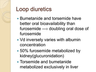 Loop diuretics
 Bumetanide and torsemide have
  better oral bioavailability than
  furosemide —› doubling oral dose of
  furosemide
 Vd inversely varies with albumin
  concentration
 50% furosemide metabolized by
  kidney(glucuronidation)
 Torsemide and bumetanide
  metabolized exclusively in liver
 
