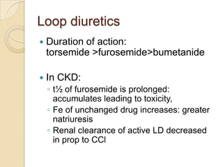Loop diuretics
   Duration of action:
    torsemide >furosemide>bumetanide

   In CKD:
    ◦ t½ of furosemide is prolonged:
      accumulates leading to toxicity,
    ◦ Fe of unchanged drug increases: greater
      natriuresis
    ◦ Renal clearance of active LD decreased
      in prop to CCl
 