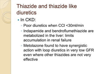Thiazide and thiazide like
diuretics
   In CKD:
    ◦ Poor diuretics when CCl <30ml/min
    ◦ Indapamide and bendroflumethiazide are
      metabolized in the liver: limits
      accumulation in renal failure
    ◦ Metolazone found to have synergistic
      action with loop diuretics in very low GFR
      even where other thiazides are not very
      effective
 