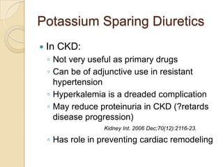 Potassium Sparing Diuretics
   In CKD:
    ◦ Not very useful as primary drugs
    ◦ Can be of adjunctive use in resistant
      hypertension
    ◦ Hyperkalemia is a dreaded complication
    ◦ May reduce proteinuria in CKD (?retards
      disease progression)
                  Kidney Int. 2006 Dec;70(12):2116-23.

    ◦ Has role in preventing cardiac remodeling
 