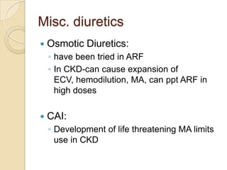 Misc. diuretics
   Osmotic Diuretics:
    ◦ have been tried in ARF
    ◦ In CKD-can cause expansion of
      ECV, hemodilution, MA, can ppt ARF in
      high doses

   CAI:
    ◦ Development of life threatening MA limits
      use in CKD
 