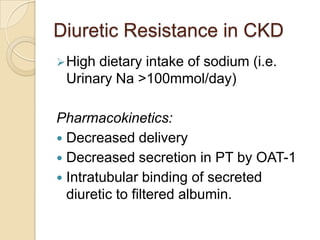 Diuretic Resistance in CKD
 Highdietary intake of sodium (i.e.
 Urinary Na >100mmol/day)

Pharmacokinetics:
 Decreased delivery
 Decreased secretion in PT by OAT-1
 Intratubular binding of secreted
  diuretic to filtered albumin.
 