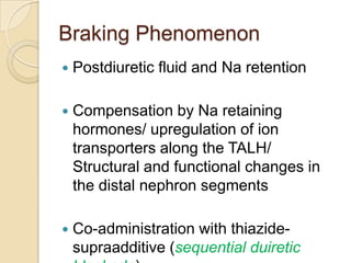 Braking Phenomenon
   Postdiuretic fluid and Na retention

   Compensation by Na retaining
    hormones/ upregulation of ion
    transporters along the TALH/
    Structural and functional changes in
    the distal nephron segments

   Co-administration with thiazide-
    supraadditive (sequential duiretic
 