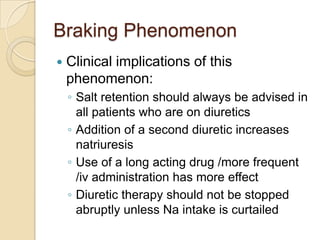 Braking Phenomenon
   Clinical implications of this
    phenomenon:
    ◦ Salt retention should always be advised in
      all patients who are on diuretics
    ◦ Addition of a second diuretic increases
      natriuresis
    ◦ Use of a long acting drug /more frequent
      /iv administration has more effect
    ◦ Diuretic therapy should not be stopped
      abruptly unless Na intake is curtailed
 