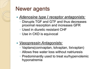 Newer agents
   Adenosine type I receptor antagonists:
    ◦ Disrupts TGF and GTF and thus decreases
      proximal resorption and increases GFR
    ◦ Used in diuretic resistant CHF
    ◦ Use in CKD is equivocal

   Vasopressin Antagonists:
    ◦ Vaptans(conivaptan, tolvaptan, lixivaptan)
    ◦ Allows free water loss without natriuresis
    ◦ Predominantly used to treat eu/hypervolemic
      hyponatremia
 