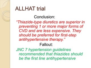 ALLHAT trial
            Conclusion:
“Thiazide-type diuretics are superior in
  preventing 1 or more major forms of
  CVD and are less expensive. They
  should be preferred for first-step
  antihypertensive therapy.”
                Fallout:
JNC 7 hypertension guidelines
  recommended that thiazides should
  be the first line antihypertensive
 