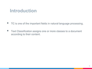Introduction
 TC is one of the important fields in natural language processing.
 Text Classification assigns one or more classes to a document
according to their content.
5
 