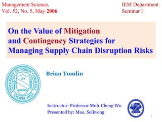 Management Science,                                     IEM Department
Vol. 52, No. 5, May 2006                                Seminar I


  On the Value of Mitigation
  and Contingency Strategies for
  Managing Supply Chain Disruption Risks

                   Brian Tomlin
                   Kenan-Flagler Business School,
                   University of North Carolina at Chapel Hill.

                   Instructor: Professor Muh-Cheng Wu
                   Presented by: Mao, Seikveng
                                                                   1
 