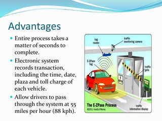 Advantages
 Entire process takes a
matter of seconds to
complete.
 Electronic system
records transaction,
including the time, date,
plaza and toll charge of
each vehicle.
 Allow drivers to pass
through the system at 55
miles per hour (88 kph).
 