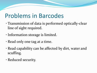 Problems in Barcodes
• Transmission of data is performed optically-clear
line of sight required.
• Information storage is limited.
• Read only one tag at a time.
• Read capability can be affected by dirt, water and
scuffing.
• Reduced security.
 