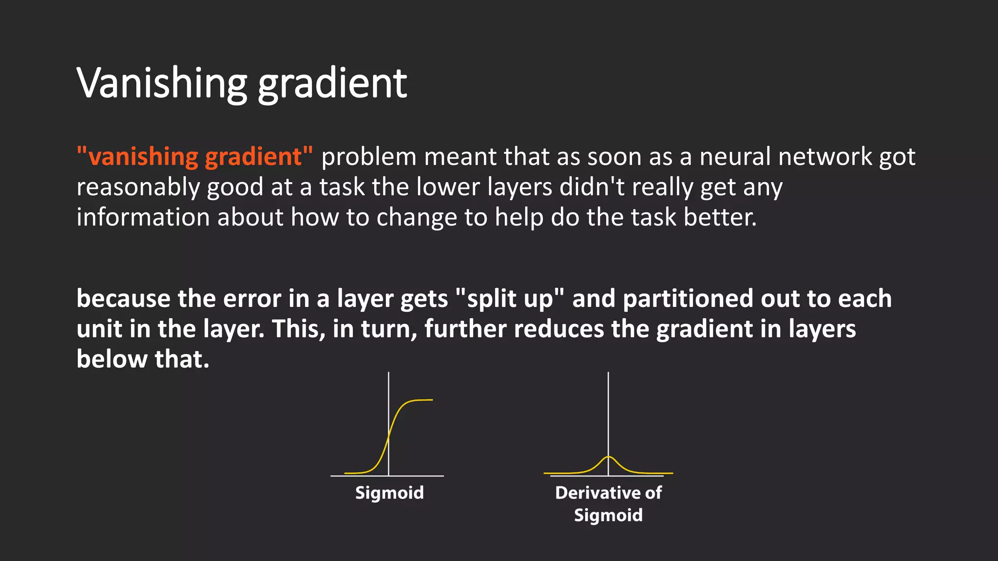Vanishing gradient "vanishing gradient" problem meant that as soon as a neural network got reasonably good at a task the lower layers didn't really get any information about how to change to help do the task better. because the error in a layer gets "split up" and partitioned out to each unit in the layer. This, in turn, further reduces the gradient in layers below that. 